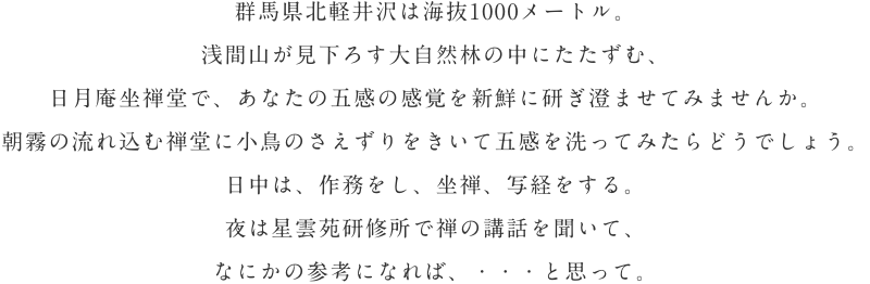 群馬県北軽井沢は海抜1000メートル。浅間山が見下ろす大自然林の中にたたずむ、日月庵坐禅堂で、あなたの五感の感覚を新鮮に研ぎ澄ませてみませんか。朝霧の流れ込む禅堂に小鳥のさえずりをきいて五感を洗ってみたらどうでしょう。日中は、作務をし、坐禅、写経をする。夜は星雲苑研修所で禅の講話を聞いて、なにかの参考になれば、・・・と思って。